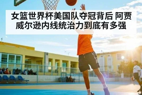 女篮世界杯美国队夺冠背后 阿贾威尔逊内线统治力到底有多强