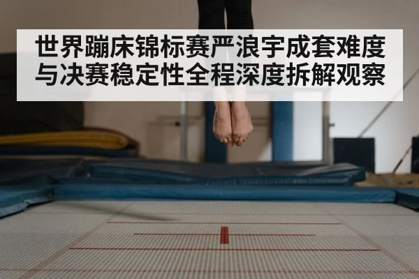 世界蹦床锦标赛严浪宇成套难度与决赛稳定性全程深度拆解观察