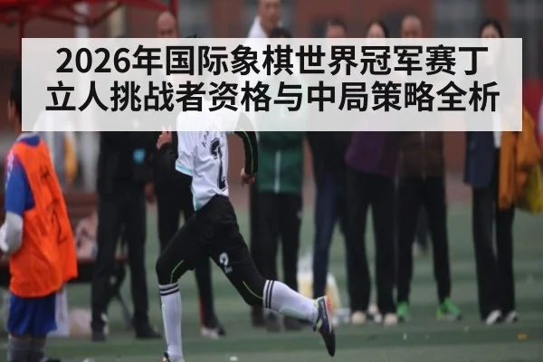 2026年国际象棋世界冠军赛丁立人挑战者资格与中局策略全析