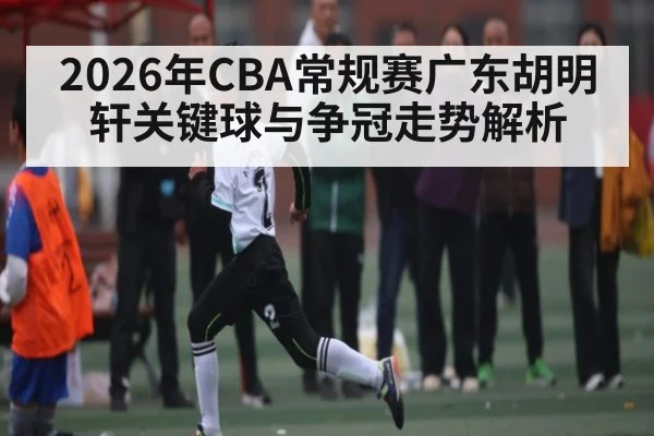 2026年CBA常规赛广东胡明轩关键球与争冠走势解析