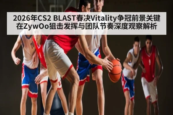 2026年CS2 BLAST春决Vitality争冠前景关键在ZywOo狙击发挥与团队节奏深度观察解析