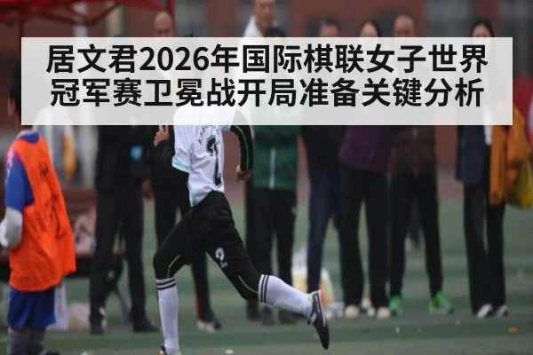 居文君2026年国际棋联女子世界冠军赛卫冕战开局准备关键分析